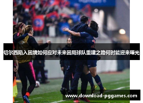 切尔西陷入困境如何应对未来困局球队重建之路何时能迎来曙光 切尔西陷入困境如何应对未来困局球队重建之路何时能迎来曙光