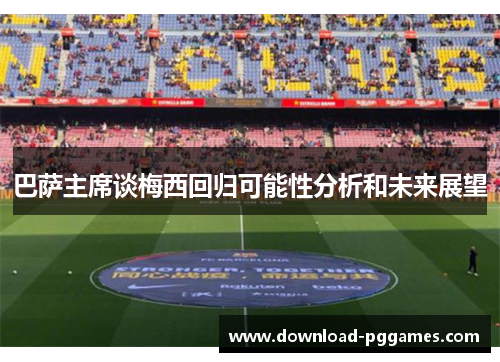 巴萨主席谈梅西回归可能性分析和未来展望 巴萨主席谈梅西回归可能性分析和未来展望