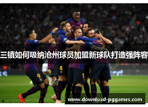 三镇如何吸纳沧州球员加盟新球队打造强阵容 三镇如何吸纳沧州球员加盟新球队打造强阵容