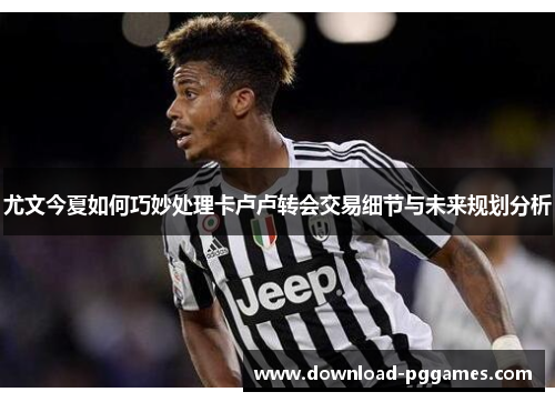 尤文今夏如何巧妙处理卡卢卢转会交易细节与未来规划分析 尤文今夏如何巧妙处理卡卢卢转会交易细节与未来规划分析