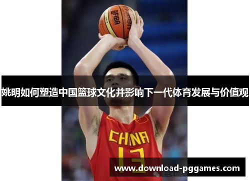 姚明如何塑造中国篮球文化并影响下一代体育发展与价值观 姚明如何塑造中国篮球文化并影响下一代体育发展与价值观