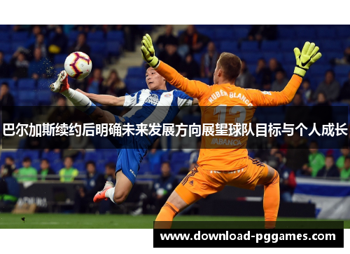 巴尔加斯续约后明确未来发展方向展望球队目标与个人成长 巴尔加斯续约后明确未来发展方向展望球队目标与个人成长