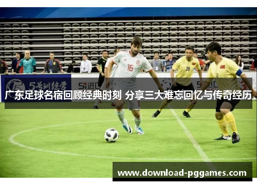 广东足球名宿回顾经典时刻 分享三大难忘回忆与传奇经历 广东足球名宿回顾经典时刻 分享三大难忘回忆与传奇经历
