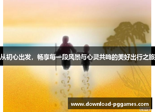 从初心出发,畅享每一段风景与心灵共鸣的美好出行之旅 从初心出发,畅享每一段风景与心灵共鸣的美好出行之旅