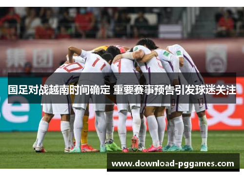 国足对战越南时间确定 重要赛事预告引发球迷关注 国足对战越南时间确定 重要赛事预告引发球迷关注