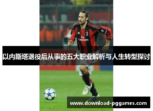 以内斯塔退役后从事的五大职业解析与人生转型探讨 以内斯塔退役后从事的五大职业解析与人生转型探讨
