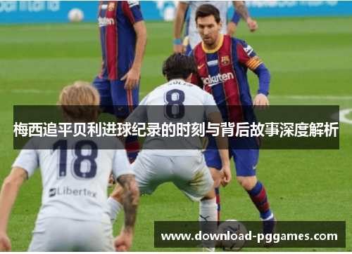 梅西追平贝利进球纪录的时刻与背后故事深度解析