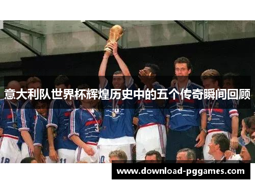 意大利队世界杯辉煌历史中的五个传奇瞬间回顾 意大利队世界杯辉煌历史中的五个传奇瞬间回顾
