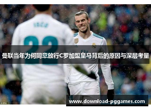 曼联当年为何同意放行C罗加盟皇马背后的原因与深层考量 曼联当年为何同意放行C罗加盟皇马背后的原因与深层考量