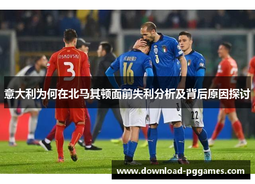 意大利为何在北马其顿面前失利分析及背后原因探讨