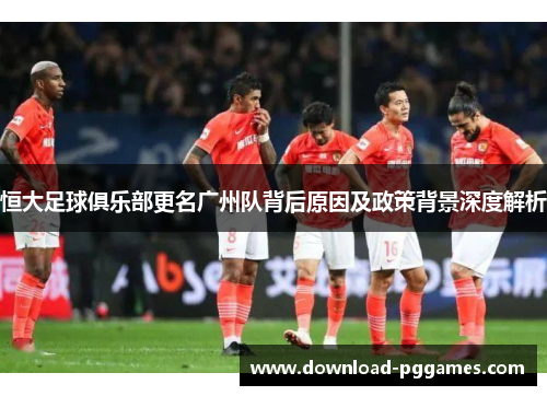 恒大足球俱乐部更名广州队背后原因及政策背景深度解析 恒大足球俱乐部更名广州队背后原因及政策背景深度解析