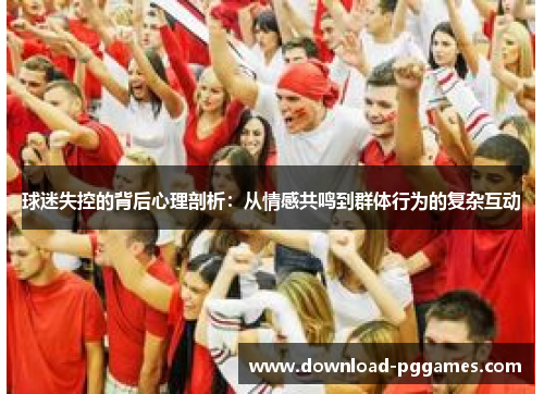球迷失控的背后心理剖析:从情感共鸣到群体行为的复杂互动 球迷失控的背后心理剖析:从情感共鸣到群体行为的复杂互动