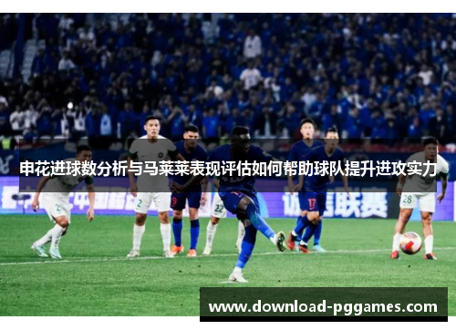 申花进球数分析与马莱莱表现评估如何帮助球队提升进攻实力 申花进球数分析与马莱莱表现评估如何帮助球队提升进攻实力