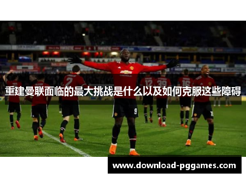 重建曼联面临的最大挑战是什么以及如何克服这些障碍