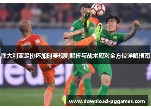 澳大利亚足协杯加时赛规则解析与战术应对全方位详解指南 澳大利亚足协杯加时赛规则解析与战术应对全方位详解指南