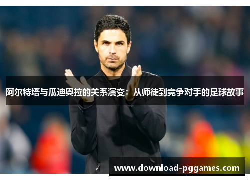 阿尔特塔与瓜迪奥拉的关系演变:从师徒到竞争对手的足球故事 阿尔特塔与瓜迪奥拉的关系演变:从师徒到竞争对手的足球故事