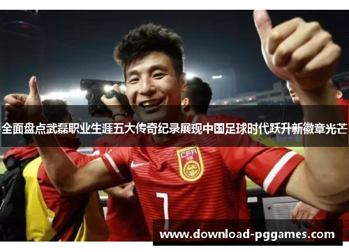 全面盘点武磊职业生涯五大传奇纪录展现中国足球时代跃升新徽章光芒