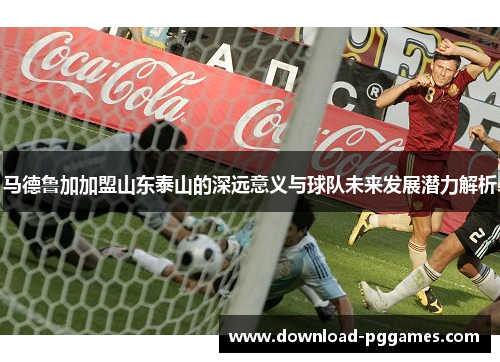 马德鲁加加盟山东泰山的深远意义与球队未来发展潜力解析 马德鲁加加盟山东泰山的深远意义与球队未来发展潜力解析