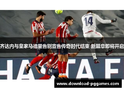 齐达内与皇家马德里告别宣告传奇时代结束 新篇章即将开启