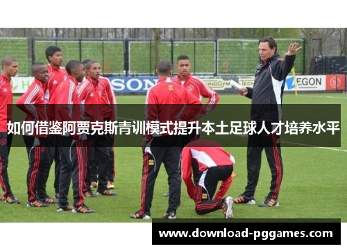 如何借鉴阿贾克斯青训模式提升本土足球人才培养水平 如何借鉴阿贾克斯青训模式提升本土足球人才培养水平