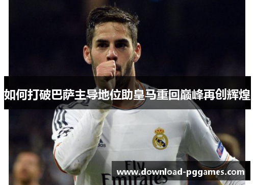 如何打破巴萨主导地位助皇马重回巅峰再创辉煌