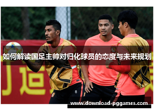 如何解读国足主帅对归化球员的态度与未来规划 如何解读国足主帅对归化球员的态度与未来规划