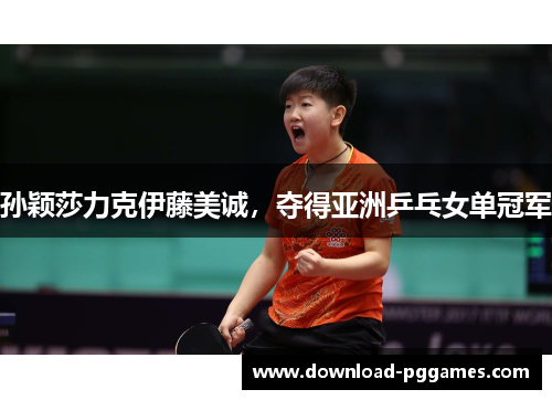 孙颖莎力克伊藤美诚,夺得亚洲乒乓女单冠军 孙颖莎力克伊藤美诚,夺得亚洲乒乓女单冠军