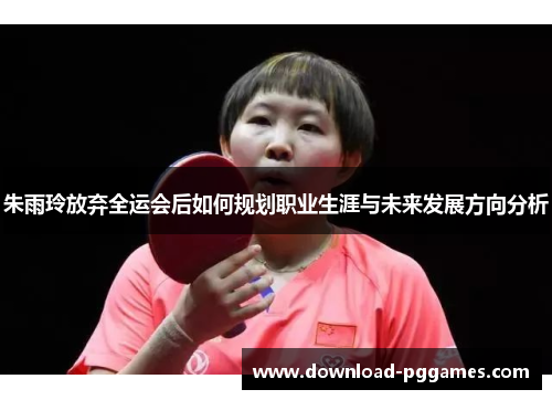 朱雨玲放弃全运会后如何规划职业生涯与未来发展方向分析