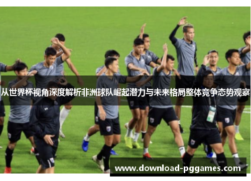 从世界杯视角深度解析非洲球队崛起潜力与未来格局整体竞争态势观察