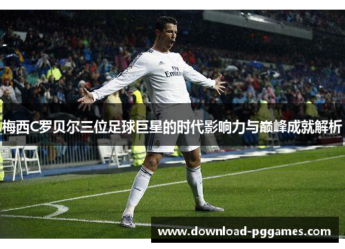 梅西C罗贝尔三位足球巨星的时代影响力与巅峰成就解析