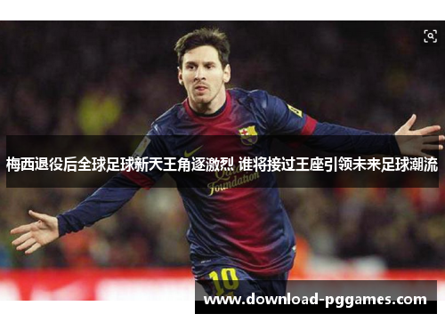 梅西退役后全球足球新天王角逐激烈 谁将接过王座引领未来足球潮流