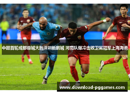 中超首轮成都蓉城大胜深圳新鹏城 河南队爆冷击败卫冕冠军上海海港