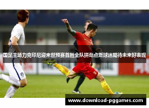 国足主场力克印尼迎来世预赛首胜全队拼劲点燃球迷期待未来好表现