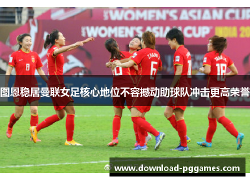 图恩稳居曼联女足核心地位不容撼动助球队冲击更高荣誉