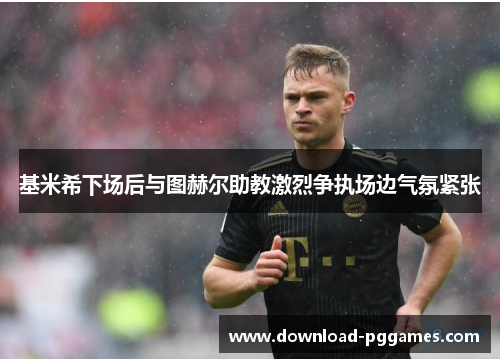 基米希下场后与图赫尔助教激烈争执场边气氛紧张