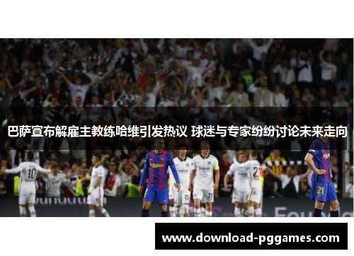 巴萨宣布解雇主教练哈维引发热议 球迷与专家纷纷讨论未来走向