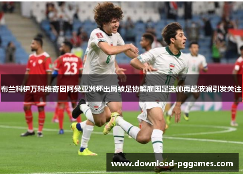 布兰科伊万科维奇因阿曼亚洲杯出局被足协解雇国足选帅再起波澜引发关注