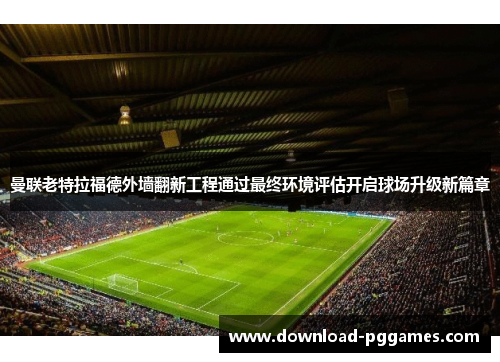 曼联老特拉福德外墙翻新工程通过最终环境评估开启球场升级新篇章