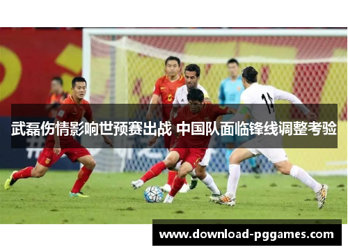 武磊伤情影响世预赛出战 中国队面临锋线调整考验