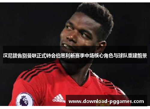 汉尼拔告别曼联正式转会伯恩利新赛季中场核心角色与球队重建前景