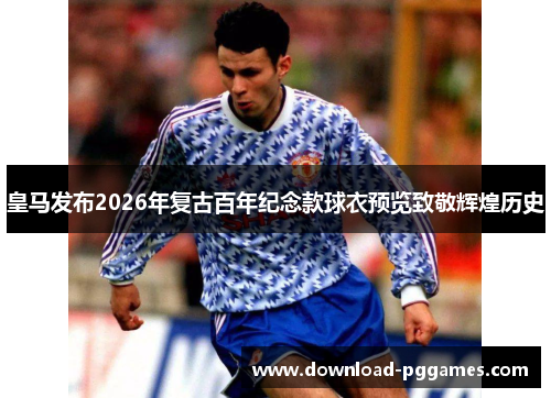 皇马发布2026年复古百年纪念款球衣预览致敬辉煌历史