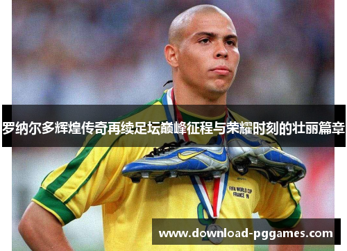 罗纳尔多辉煌传奇再续足坛巅峰征程与荣耀时刻的壮丽篇章