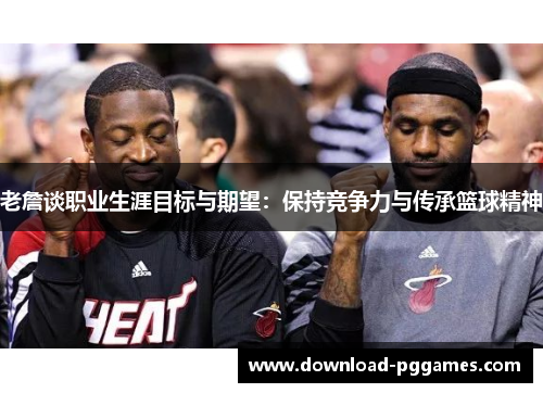 老詹谈职业生涯目标与期望：保持竞争力与传承篮球精神
