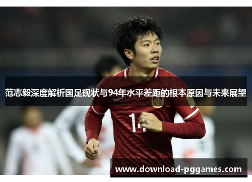 范志毅深度解析国足现状与94年水平差距的根本原因与未来展望