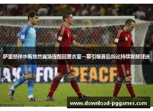 萨里怒摔水瓶愤然离场提前回更衣室一幕引爆赛后舆论持续发酵球迷