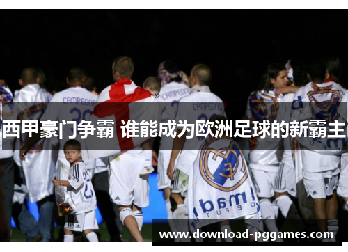 西甲豪门争霸 谁能成为欧洲足球的新霸主 西甲豪门争霸 谁能成为欧洲足球的新霸主