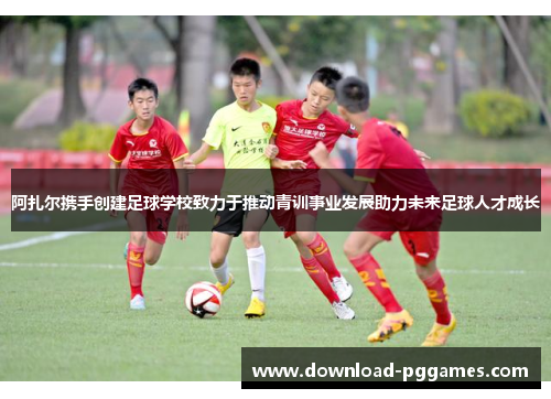阿扎尔携手创建足球学校致力于推动青训事业发展助力未来足球人才成长