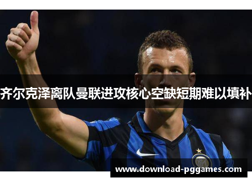 齐尔克泽离队曼联进攻核心空缺短期难以填补